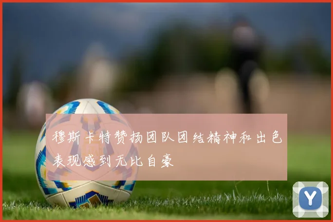 穆斯卡特赞扬团队团结精神和出色表现感到无比自豪