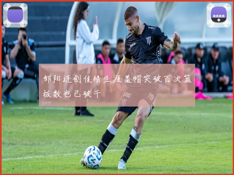 邹阳连创佳绩生涯盖帽突破百次篮板数也已破千