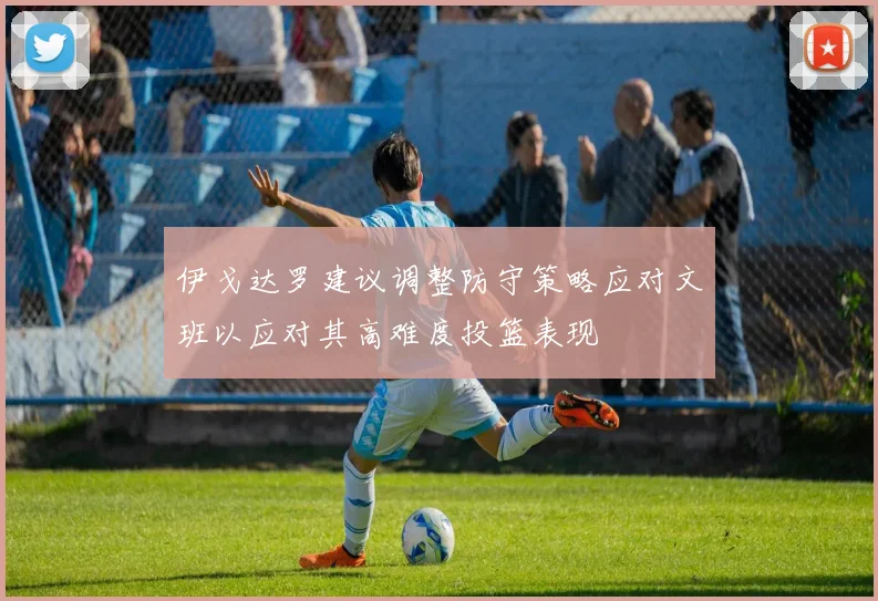 伊戈达罗建议调整防守策略应对文班以应对其高难度投篮表现