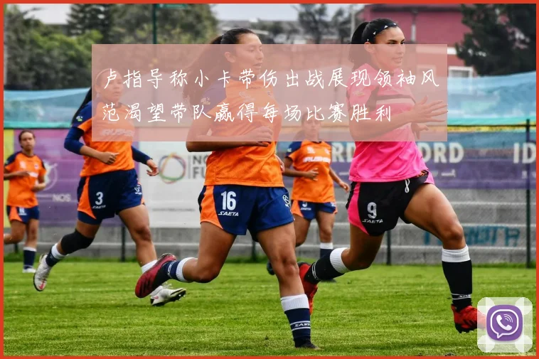 卢指导称小卡带伤出战展现领袖风范渴望带队赢得每场比赛胜利