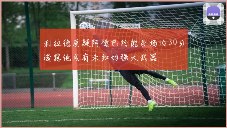 利拉德质疑阿德巴约能否场均30分透露他或有未知的强大武器