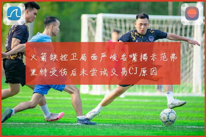 火箭缺控卫局面严峻名嘴揭示范弗里特受伤后未尝试交易CJ原因