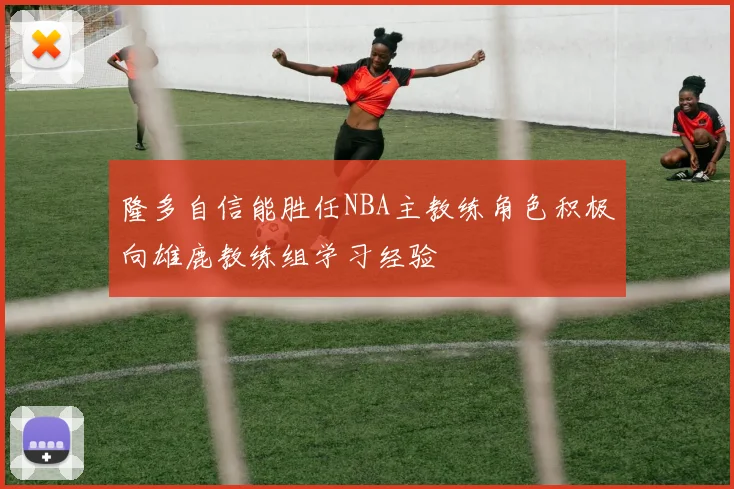 隆多自信能胜任NBA主教练角色积极向雄鹿教练组学习经验