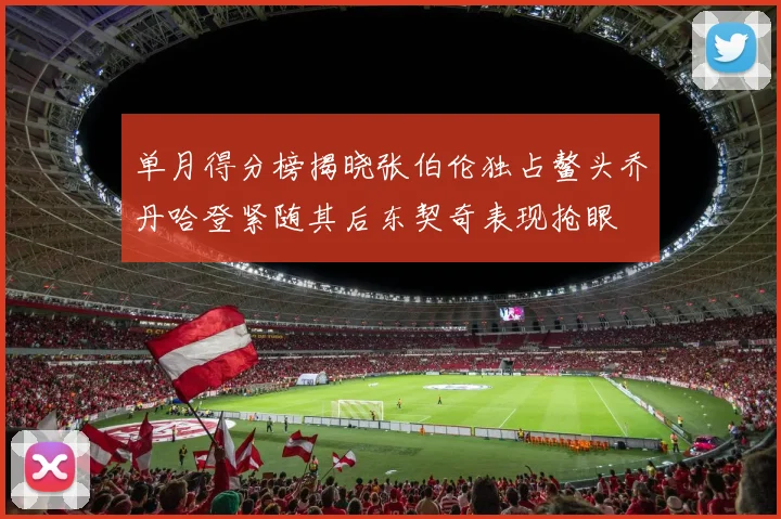 单月得分榜揭晓张伯伦独占鳌头乔丹哈登紧随其后东契奇表现抢眼