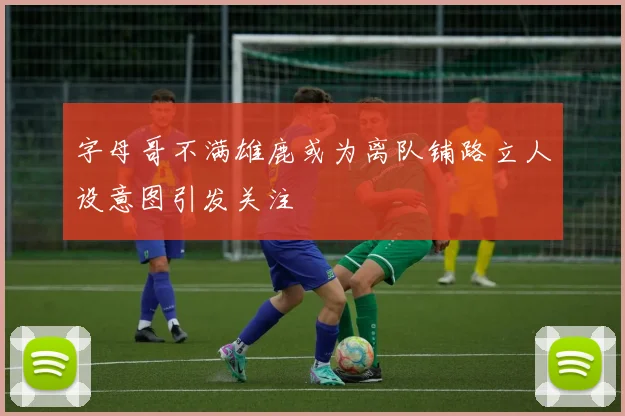 字母哥不满雄鹿或为离队铺路立人设意图引发关注