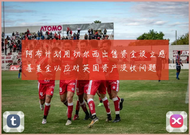 阿布计划用切尔西出售资金设立慈善基金以应对英国资产没收问题